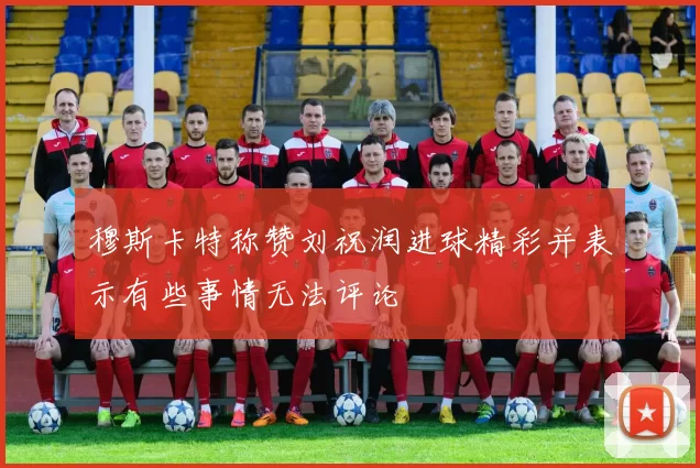 穆斯卡特称赞刘祝润进球精彩并表示有些事情无法评论