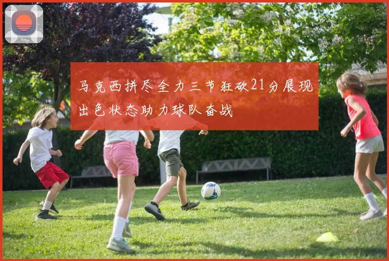 马克西拼尽全力三节狂砍21分展现出色状态助力球队奋战
