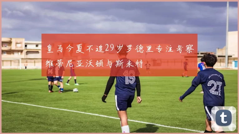 皇马今夏不追29岁罗德里专注考察维蒂尼亚沃顿与斯米特