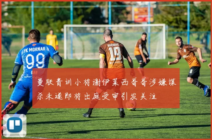 曼联青训小将谢伊莱西哥哥涉嫌谋杀未遂即将出庭受审引发关注