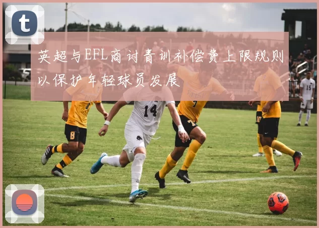 英超与EFL商讨青训补偿费上限规则以保护年轻球员发展
