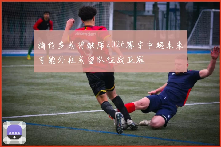 梅伦多或将缺席2026赛季中超未来可能外租或留队征战亚冠