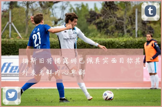 梅斯旧将揭露姆巴佩真实面目称其外表光鲜内心卑鄙