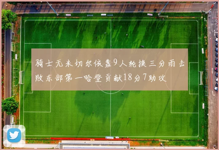 骑士无米切尔依靠9人轮换三分雨击败东部第一哈登贡献18分7助攻
