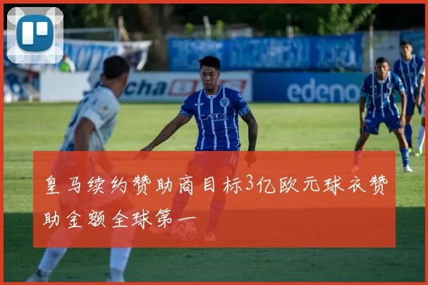 皇马续约赞助商目标3亿欧元球衣赞助金额全球第一