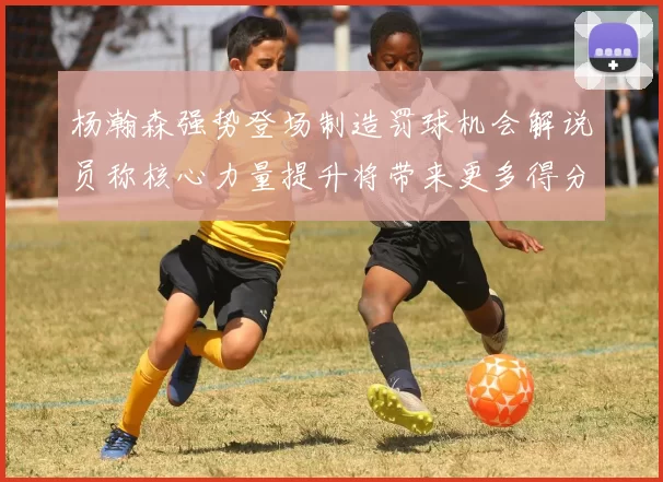 杨瀚森强势登场制造罚球机会解说员称核心力量提升将带来更多得分可能