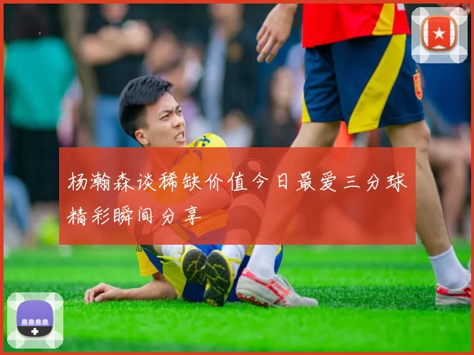 杨瀚森谈稀缺价值今日最爱三分球精彩瞬间分享