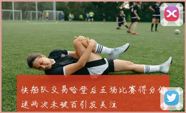 快船队交易哈登后五场比赛得分低迷两次未破百引发关注