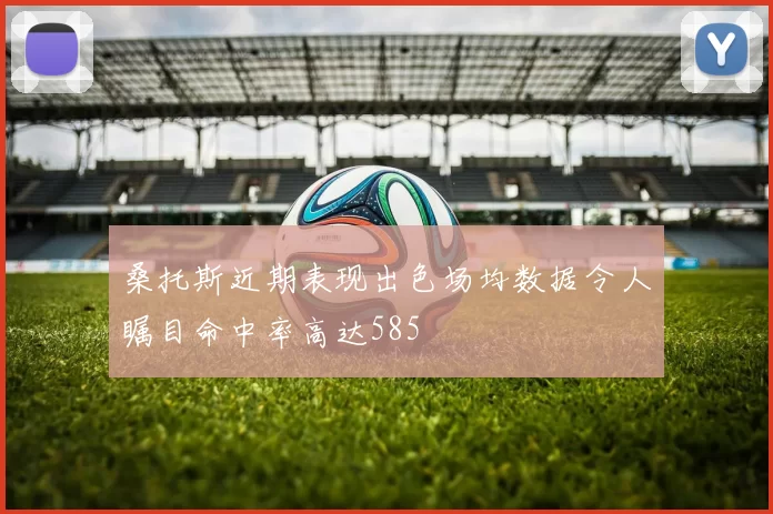 桑托斯近期表现出色场均数据令人瞩目命中率高达585
