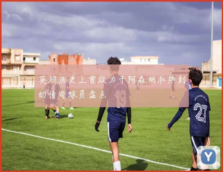 英超历史上曾效力于阿森纳和热刺的传奇球员盘点