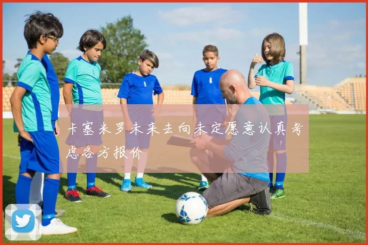 卡塞米罗未来去向未定愿意认真考虑各方报价